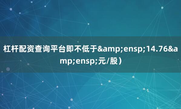 杠杆配资查询平台即不低于&ensp;14.76&ensp;元/股）