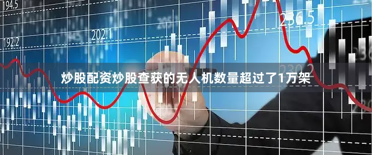 炒股配资炒股查获的无人机数量超过了1万架