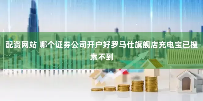 配资网站 哪个证券公司开户好罗马仕旗舰店充电宝已搜索不到
