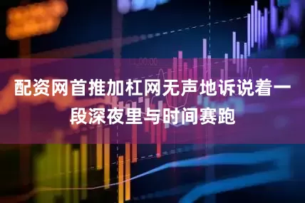 配资网首推加杠网无声地诉说着一段深夜里与时间赛跑