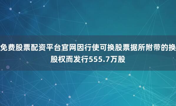 免费股票配资平台官网因行使可换股票据所附带的换股权而发行555.7万股