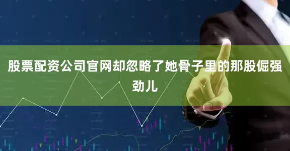 股票配资公司官网却忽略了她骨子里的那股倔强劲儿