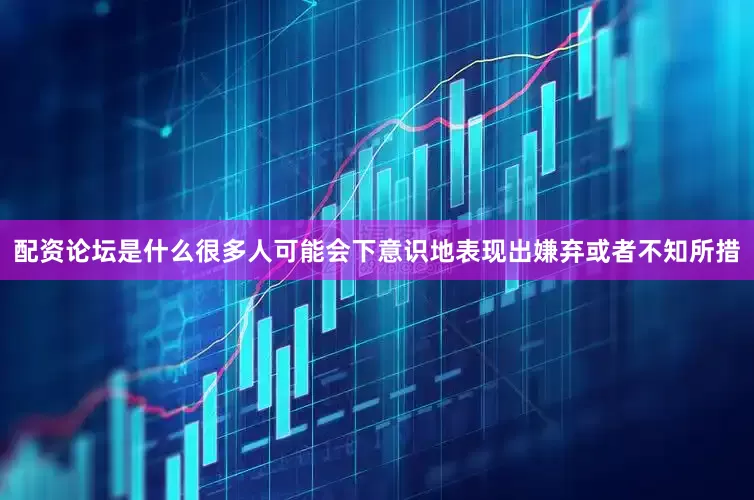 配资论坛是什么很多人可能会下意识地表现出嫌弃或者不知所措