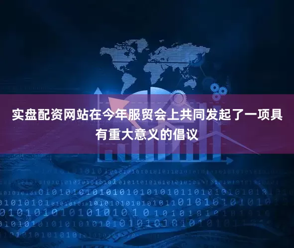 实盘配资网站在今年服贸会上共同发起了一项具有重大意义的倡议